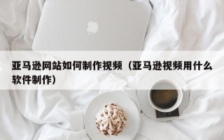 庆阳亚马逊网站如何制作视频（亚马逊视频用什么软件制作）