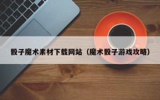 庆阳骰子魔术素材下载网站（魔术骰子游戏攻略）